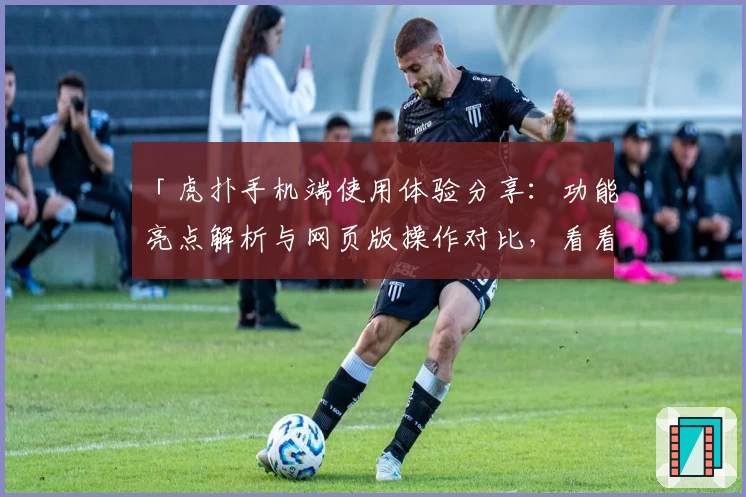 「虎扑手机端使用体验分享：功能亮点解析与网页版操作对比，看看哪种玩法更适合你」