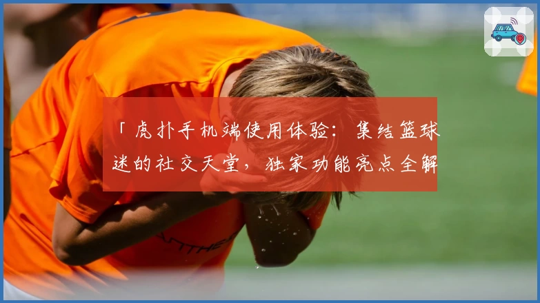 「虎扑手机端使用体验：集结篮球迷的社交天堂，独家功能亮点全解析」