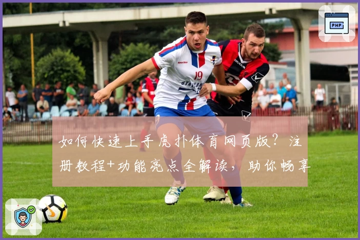 如何快速上手虎扑体育网页版？注册教程+功能亮点全解读，助你畅享体育迷专属社区