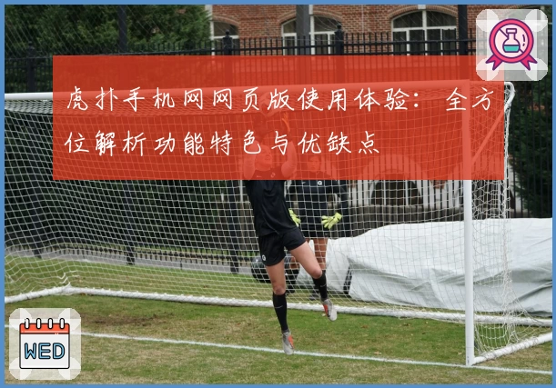 虎扑手机网网页版使用体验：全方位解析功能特色与优缺点