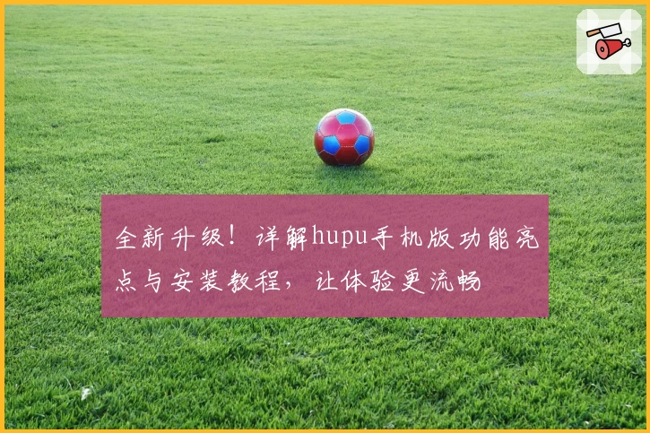 全新升级！详解hupu手机版功能亮点与安装教程，让体验更流畅