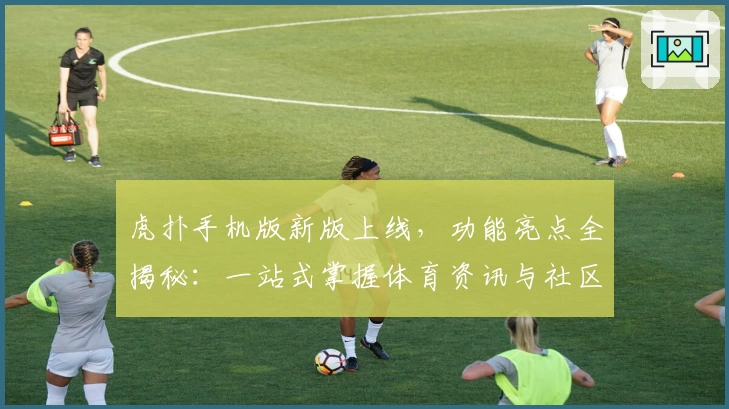 虎扑手机版新版上线，功能亮点全揭秘：一站式掌握体育资讯与社区互动
