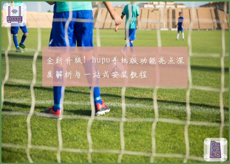 全新升级！hupu手机版功能亮点深度解析与一站式安装教程