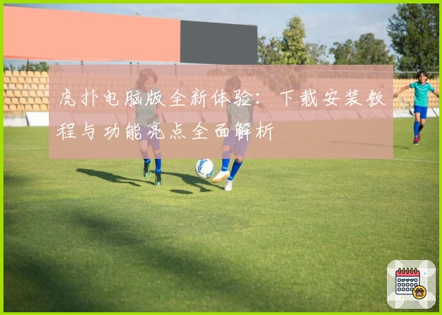 虎扑电脑版全新体验：下载安装教程与功能亮点全面解析