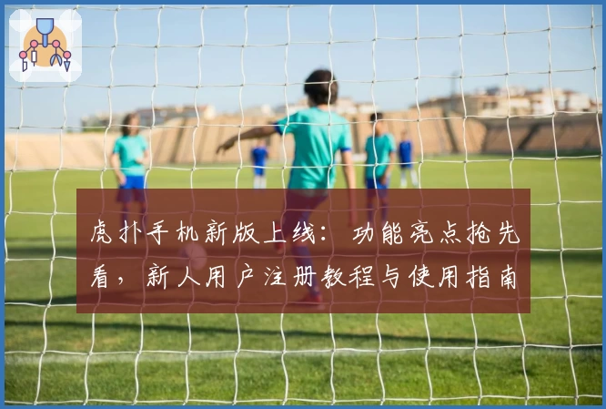 虎扑手机新版上线：功能亮点抢先看，新人用户注册教程与使用指南详解