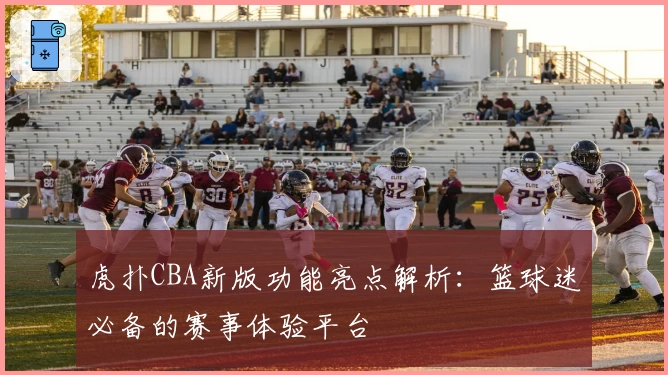 虎扑CBA新版功能亮点解析：篮球迷必备的赛事体验平台