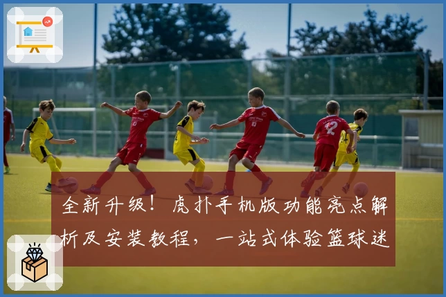 全新升级！虎扑手机版功能亮点解析及安装教程，一站式体验篮球迷的专属社区