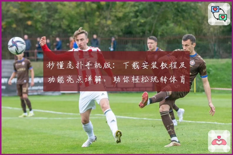 秒懂虎扑手机版：下载安装教程及功能亮点详解，助你轻松玩转体育社区