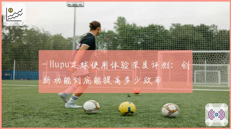 - Hupu足球使用体验深度评测：创新功能到底能提高多少效率