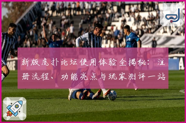 新版虎扑论坛使用体验全揭秘：注册流程、功能亮点与玩家测评一站式分享