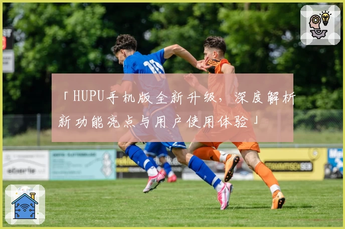 「HUPU手机版全新升级，深度解析新功能亮点与用户使用体验」
