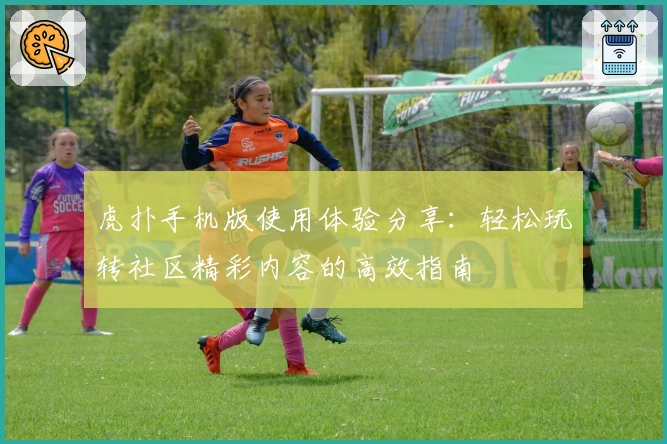 虎扑手机版使用体验分享:轻松玩转社区精彩内容的高效指南