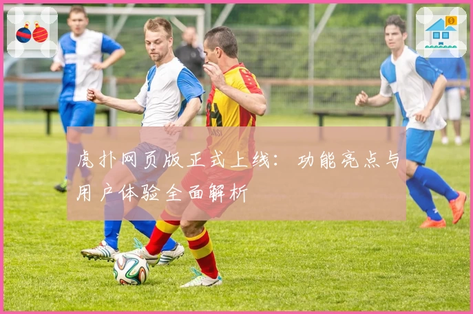 虎扑网页版正式上线：功能亮点与用户体验全面解析