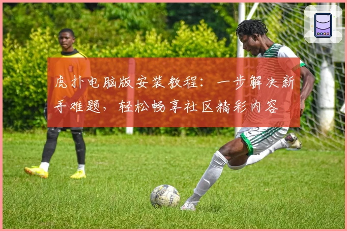 虎扑电脑版安装教程：一步解决新手难题，轻松畅享社区精彩内容