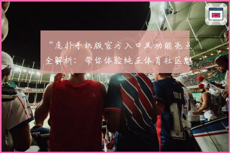 “虎扑手机版官方入口及功能亮点全解析：带你体验纯正体育社区魅力”