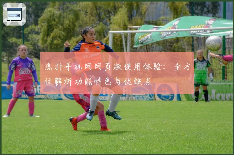 虎扑手机网网页版使用体验：全方位解析功能特色与优缺点