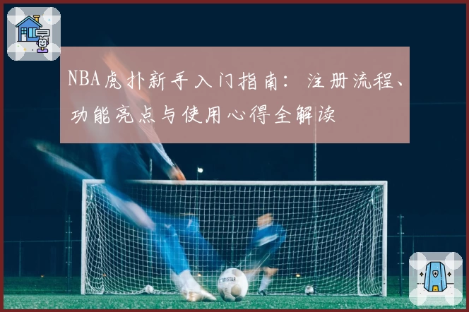 NBA虎扑新手入门指南:注册流程、功能亮点与使用心得全解读