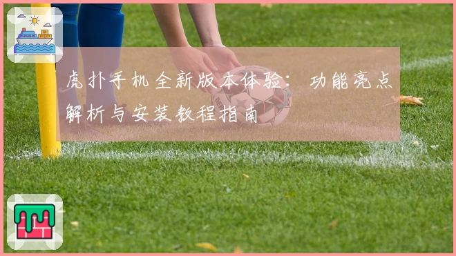 虎扑手机全新版本体验：功能亮点解析与安装教程指南