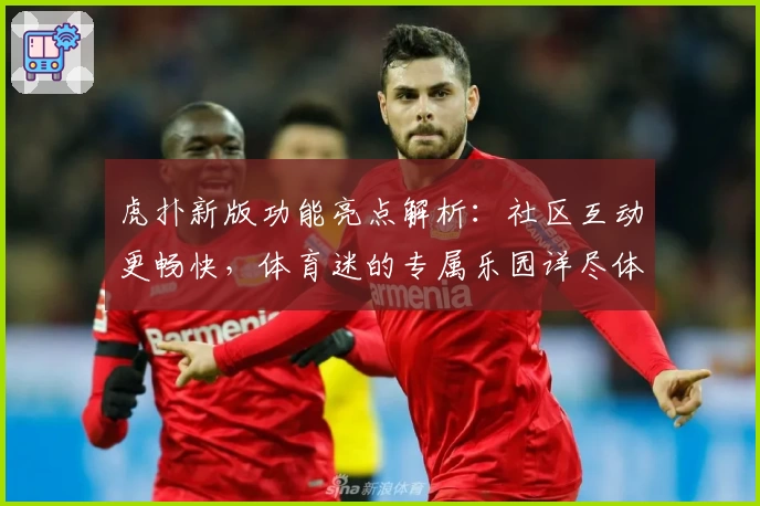 虎扑新版功能亮点解析：社区互动更畅快，体育迷的专属乐园详尽体验