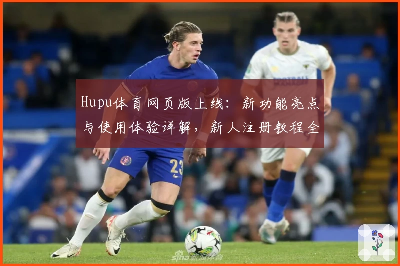 Hupu体育网页版上线：新功能亮点与使用体验详解，新人注册教程全攻略