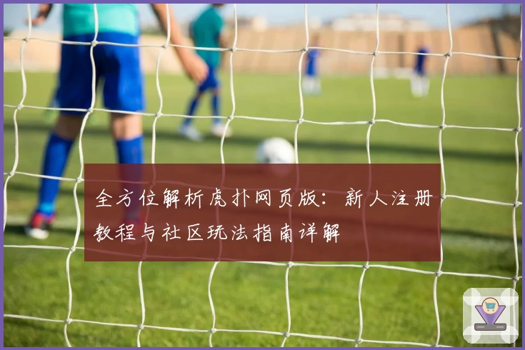全方位解析虎扑网页版：新人注册教程与社区玩法指南详解
