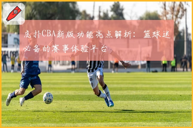 虎扑CBA新版功能亮点解析：篮球迷必备的赛事体验平台