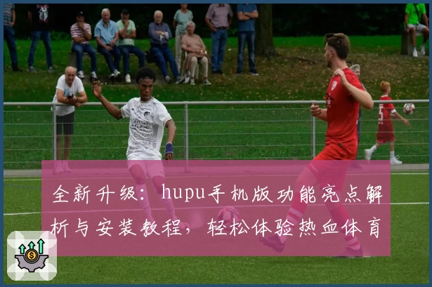 全新升级:hupu手机版功能亮点解析与安装教程,轻松体验热血体育社区