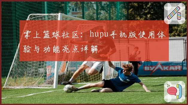 掌上篮球社区：hupu手机版使用体验与功能亮点详解