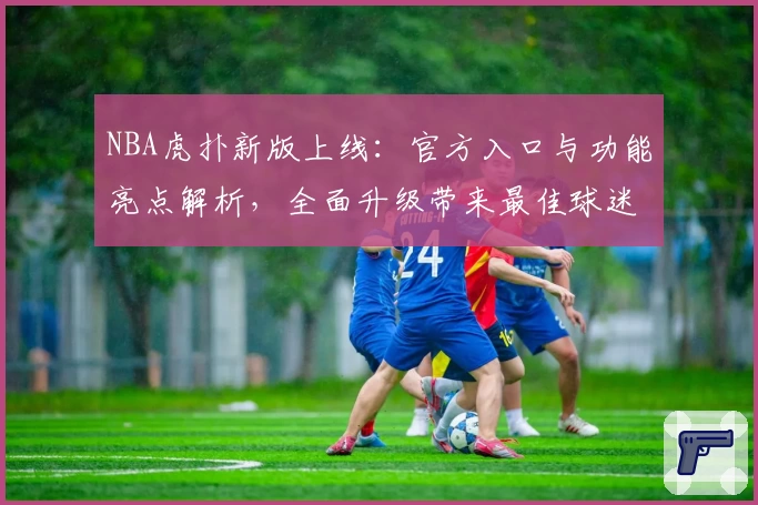 NBA虎扑新版上线：官方入口与功能亮点解析，全面升级带来最佳球迷互动体验