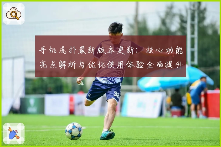 手机虎扑最新版本更新:核心功能亮点解析与优化使用体验全面提升