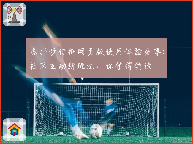 虎扑步行街网页版使用体验分享：社区互动新玩法，你值得尝试