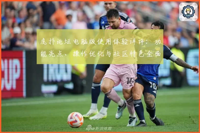虎扑论坛电脑版使用体验详评：功能亮点、操作优化与社区特色全面解析