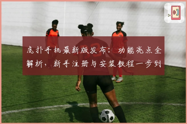 虎扑手机最新版发布:功能亮点全解析,新手注册与安装教程一步到位