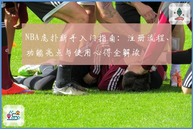 NBA虎扑新手入门指南：注册流程、功能亮点与使用心得全解读