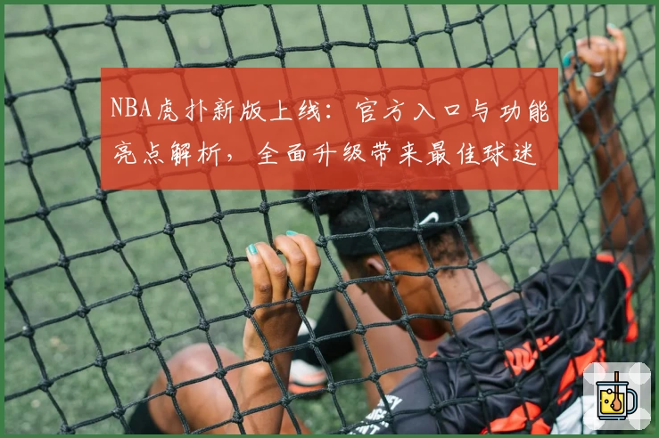 NBA虎扑新版上线：官方入口与功能亮点解析，全面升级带来最佳球迷互动体验