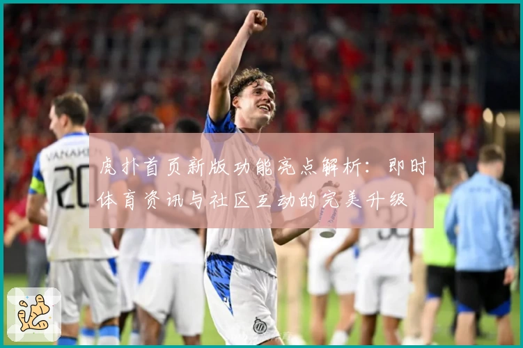 虎扑首页新版功能亮点解析：即时体育资讯与社区互动的完美升级